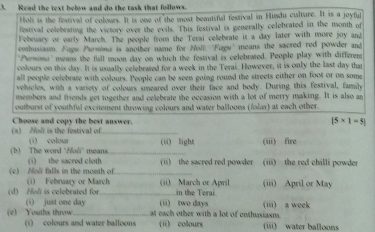 Read the text below and do the task that follows.
Hol is the festival of colours. It is one of the most beautiful festival in Hindu culture. It is a joyful
festival celebrating the victore over the evils. This festival is generally celebrated in the month of
February or early March. The people from the Terai celebrate it a day later with more joy and
eothusiasm. Fugw Pursina is another name for Moli. 'Fugu' means the sacred red powder and
"Psrmome' means the fall moon day on which the festival is celebrated. People play with differenst
colours on this day. It is usually celebraied for a week in the Terai. However, it is only the last day than
all people celebrate with colours. People can be seen going round the streets either on foot or on some
vehicles, with a variety of colours smeared over their face and body. During this festival, family
members and friends get together and celebrate the occasion with a lot of merry making. It is also an
outburst of youthful excitement throwing colours and water balloons (folas) at each other.
(a) Moli is the festival of Choose and copy the best answer.
|5* 1=5|
(i) colour (ü) light (iii) fire
(b) The word ‘Holi' means (i) the sacred cloth _
(c) Mol falls in the month of_ (ii) the sacred red powder (iii) the red chilli powder
(i) February or March (ii) March or April
(d) Hol is celebrated for _in the Terai (iii) April or May
(i) just one day i wo dav 
(e) Youths throw_ at each other with a lot of enthusiasm. (iii) a week
(i) colours and water balloons (ii) colours (iii) water balloons