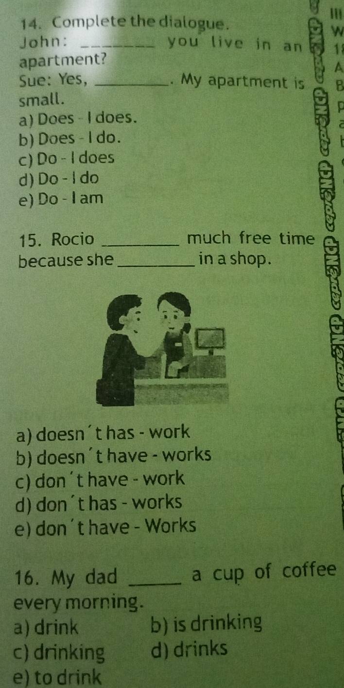 Complete the dialogue.


John: _you live in an
apartment? 18
a
Sue: Yes, _. My apartment is
small.
a) Does - I does.
b) Does - I do.
c) Do - I does
d) Do - l do
e) Do - I am
15. Rocio _much free time
because she in a shop.
a) doesn´t has - work
b) doesn´t have - works
c) don ´t have - work
d) don´t has - works
e) don´t have - Works
16. My dad _a cup of coffee
every morning.
a) drink b) is drinking
c) drinking d) drinks
e) to drink