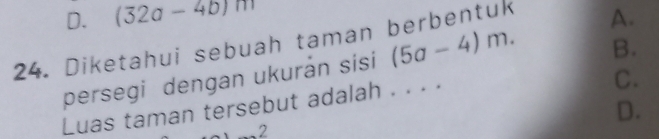 D. (32a-4b)m
24. Diketahui sebuah taman berbentuk
B.
persegi dengan ukurán sisi (5a-4)m. A.
Luas taman tersebut adalah . . . .
C.
D.
2