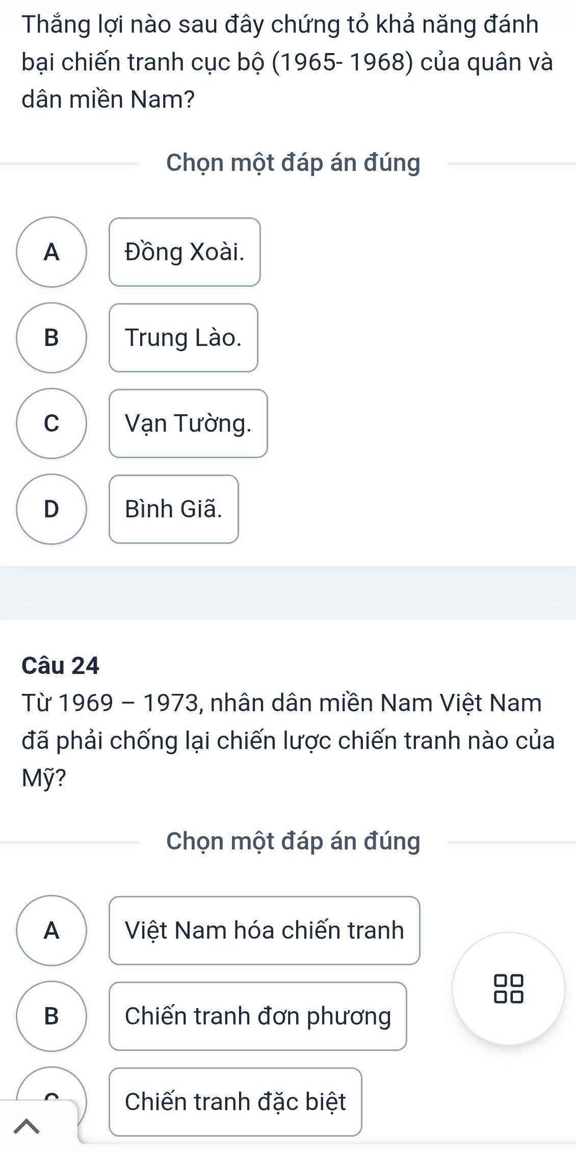 Thắng lợi nào sau đây chứng tỏ khả năng đánh
bại chiến tranh cục bộ (1965- 1968) của quân và
dân miền Nam?
Chọn một đáp án đúng
A Đồng Xoài.
B Trung Lào.
C Vạn Tường.
D Bình Giã.
Câu 24
Từ 1969 - 1973, nhân dân miền Nam Việt Nam
đã phải chống lại chiến lược chiến tranh nào của
Mỹ?
Chọn một đáp án đúng
A Việt Nam hóa chiến tranh
B Chiến tranh đơn phương
Chiến tranh đặc biệt