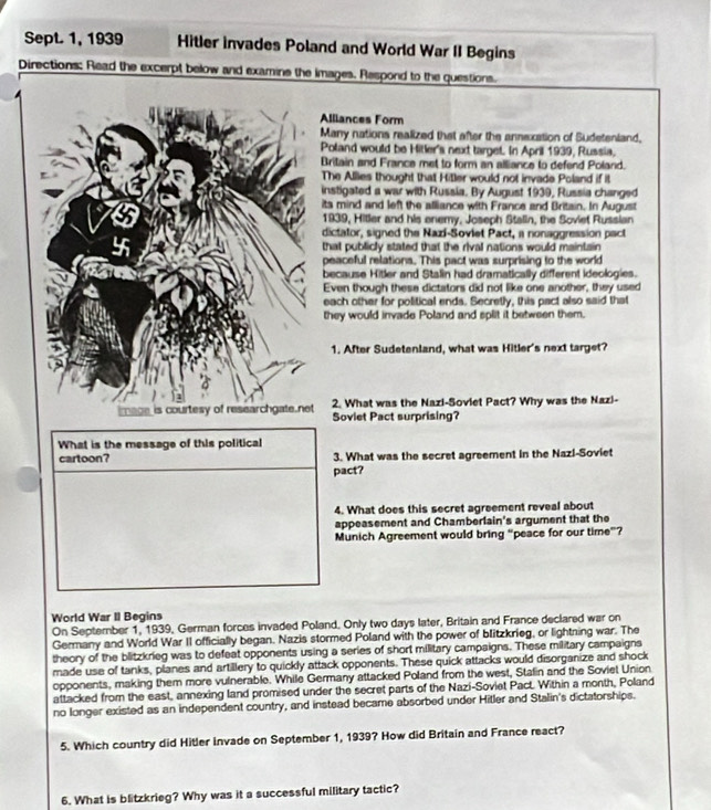 Sept 1, 1939 Hitler invades Poland and World War II Begins
Directions; Read the excerpt below and examine the images. Respond to the questions.
iances Form
ny nations realized that after the annexation of Sudetenland,
land would be Hitler's next target. In April 1939, Russia,
tain and France met to form an alliance to defend Poland.
e Allies thought that Hitler would not invade Poland if it
tigated a war with Russia. By August 1939, Russia changed
mind and left the alliance with France and Britain. In August
39, Hiller and his enemy. Joseph Stalin, the Soviet Russian
ctator, signed the Nazi-Soviet Pact, a nonaggression pact
t publicly stated that the rival nations would maintain
aceful relations. This pact was surprising to the world
cause Hiler and Stalin had dramatically different ideologies.
en though these dictators did not like one another, they used
ch other for political ends. Secretly, this pact also said that
ey would invade Poland and split it between them.
. After Sudetenland, what was Hitler's next target?
. What was the Nazi-Soviet Pact? Why was the Nazi-
Soviet Pact surprising?
What is the message of this political
cartoon? 3. What was the secret agreement in the Nazl-Soviet
pact?
4. What does this secret agreement reveal about
appeasement and Chamberlain's argument that the
Munich Agreement would bring “peace for our time”?
World War II Begins
On September 1, 1939, German forces invaded Poland. Only two days later, Britain and France declared war on
Germany and World War II officially began. Nazis stormed Poland with the power of blitzkrieg, or lightning war. The
theory of the blitzkrieg was to defeat opponents using a series of short military campaigns. These military campaigns
made use of tanks, planes and artillery to quickly attack opponents. These quick attacks would disorganize and shock
opponents, making them more vulnerable. While Germany attacked Poland from the west, Stalin and the Soviet Union
attacked from the east, annexing land promised under the secret parts of the Nazi-Soviet Pact. Within a month, Poland
no longer existed as an independent country, and instead became absorbed under Hitler and Stalin's dictatorships.
5. Which country did Hitler invade on September 1, 1939? How did Britain and France react?
6. What is blitzkrieg? Why was it a successful military tactic?