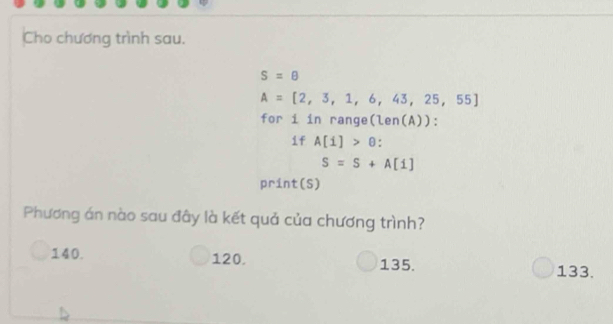 Cho chương trình sau.
S=θ
A=[2,3,1,6,43,25,55]
for i in range(len(A)):
if A[i]>θ :
S=S+A[1]
print(S)
Phương án nào sau đây là kết quả của chương trình?
140. 120. 135. 133.