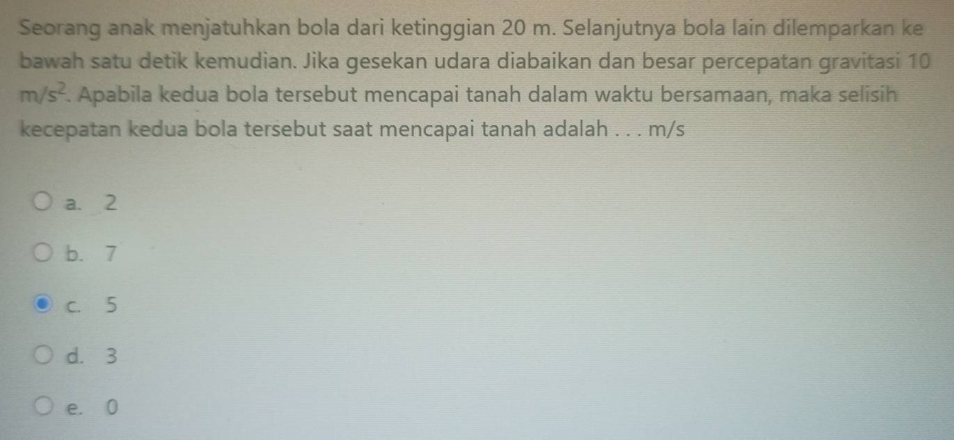 Seorang anak menjatuhkan bola dari ketinggian 20 m. Selanjutnya bola lain dilemparkan ke
bawah satu detik kemudian. Jika gesekan udara diabaikan dan besar percepatan gravitasi 10
m/s^2. Apabila kedua bola tersebut mencapai tanah dalam waktu bersamaan, maka selisih
kecepatan kedua bola tersebut saat mencapai tanah adalah . . . m/s
a. 2
b. 7
c. 5
d. 3
e. 0