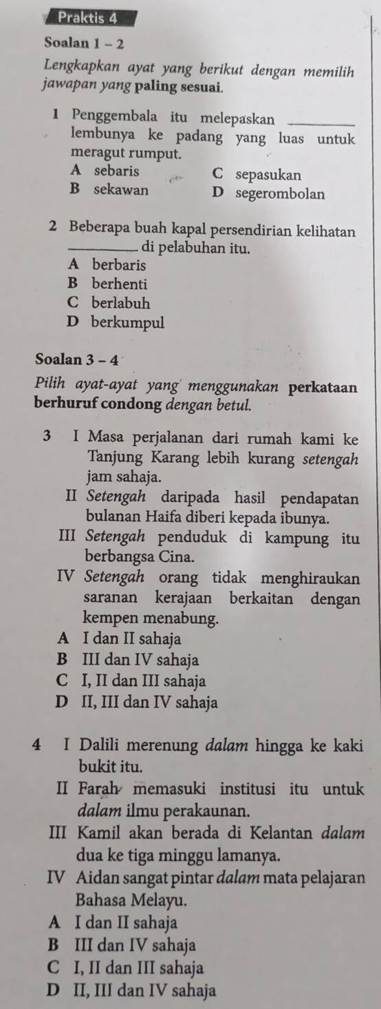 Praktis 4
Soalan 1 - 2
Lengkapkan ayat yang berikut dengan memilih
jawapan yang paling sesuai.
1 Penggembala itu melepaskan_
lembunya ke padang yang luas untuk
meragut rumput.
A sebaris C sepasukan
B sekawan D segerombolan
2 Beberapa buah kapal persendirian kelihatan
_di pelabuhan itu.
A berbaris
B berhenti
C berlabuh
D berkumpul
Soalan 3 - 4
Pilih ayat-ayat yang menggunakan perkataan
berhuruf condong dengan betul.
3 I Masa perjalanan dari rumah kami ke
Tanjung Karang lebih kurang setengah
jam sahaja.
II Setengah daripada hasil pendapatan
bulanan Haifa diberi kepada ibunya.
III Setengah penduduk di kampung itu
berbangsa Cina.
IV Setengah orang tidak menghiraukan
saranan kerajaan berkaitan dengan
kempen menabung.
A I dan II sahaja
B III dan IV sahaja
C I, II dan III sahaja
D II, III dan IV sahaja
4 I Dalili merenung dalam hingga ke kaki
bukit itu.
II Farah memasuki institusi itu untuk
dalam ilmu perakaunan.
III Kamil akan berada di Kelantan dalam
dua ke tiga minggu lamanya.
IV Aidan sangat pintar dalam mata pelajaran
Bahasa Melayu.
A I dan II sahaja
B III dan IV sahaja
C I, II dan III sahaja
D II, III dan IV sahaja