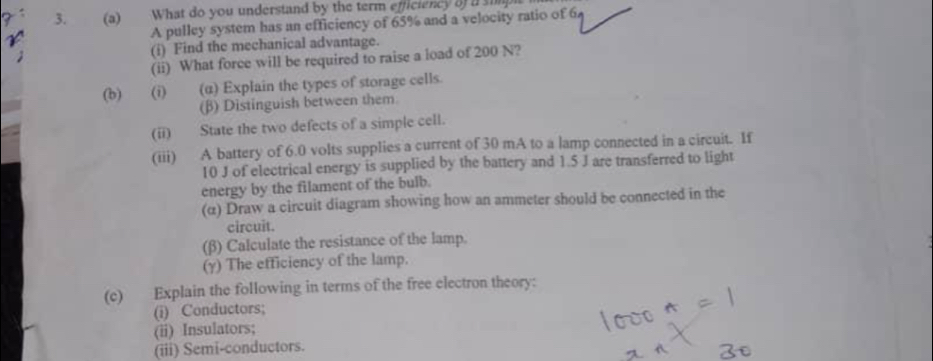 What do you understand by the term efficiency 8f a simpi 
A pulley system has an efficiency of 65% and a velocity ratio of 6
(i) Find the mechanical advantage. 
(ii) What force will be required to raise a load of 200 N? 
(b) (i) (α) Explain the types of storage cells. 
(β) Distinguish between them 
(ii) State the two defects of a simple cell. 
(iii) A battery of 6.0 volts supplies a current of 30 mA to a lamp connected in a circuit. If
10 J of electrical energy is supplied by the battery and 1.5 J are transferred to light 
energy by the filament of the bulb. 
(α) Draw a circuit diagram showing how an ammeter should be connected in the 
circuit. 
(β) Calculate the resistance of the lamp. 
(γ) The efficiency of the lamp. 
(c) Explain the following in terms of the free electron theory: 
(i) Conductors; 
(ii) Insulators; 
(iii) Semi-conductors.