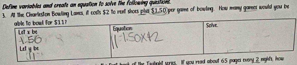 Define variables and create an equation to solve the following questions. 
3. At the Charleston Bowling Lanes, it costs $2 to rent shoes plus $1.50 per game of bowling. How many games would you be 
ok of the Twiligh