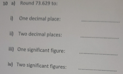 Round 73.629 to: 
i) One decimal place:_ 
ii) Two decimal places: 
_ 
iii) One significant figure: 
_ 
iv) Two significant figures: 
_