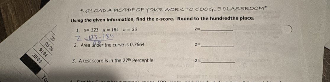 UPLOAD A PIC/PDF OF YOUR WORK TO GOOGLE CLASSROOM* 
Using the given information, find the z-score. Round to the hundredths place. 
1. x=123mu =184sigma =35 z= _ 
2. Area under the curve is 0.7664 z= _ 
R
35-39 3. A test score is in the 27^(th) Percentile z= _ 
1o