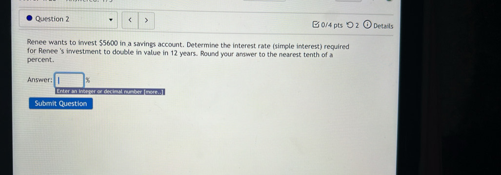 < > 0/4 pts つ 2 Details 
Renee wants to invest $5600 in a savings account. Determine the interest rate (simple interest) required 
for Renee 's investment to double in value in 12 years. Round your answer to the nearest tenth of a 
percent. 
Answer: 3x-y+x_xcirc  8 
Enter an integer or decimal number (more..) 
Submit Question