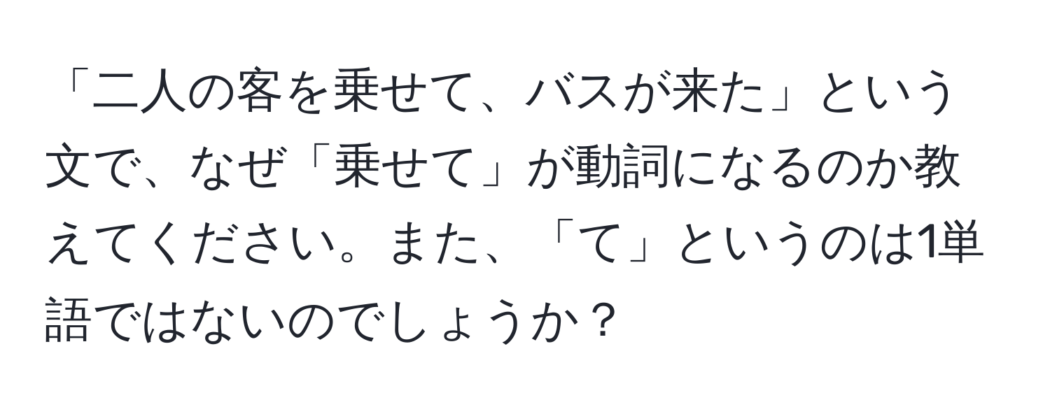 「二人の客を乗せて、バスが来た」という文で、なぜ「乗せて」が動詞になるのか教えてください。また、「て」というのは1単語ではないのでしょうか？