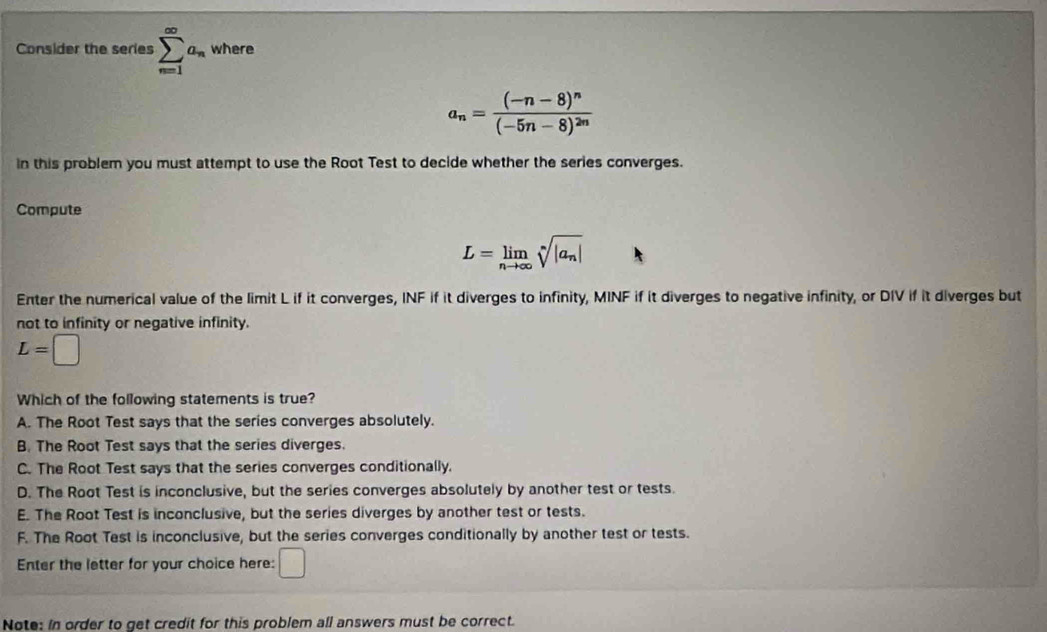 Consider the series sumlimits _(n=1)^(∈fty)a_n where
a_n=frac (-n-8)^n(-5n-8)^2n
in this problem you must attempt to use the Root Test to decide whether the series converges.
Compute
L=limlimits _nto ∈fty sqrt[n](|a_n)|
Enter the numerical value of the limit L if it converges, INF if it diverges to infinity, MINF if it diverges to negative infinity, or DIV if it diverges but
not to infinity or negative infinity.
L=□
Which of the following statements is true?
A. The Root Test says that the series converges absolutely.
B. The Root Test says that the series diverges.
C. The Root Test says that the series converges conditionally.
D. The Root Test is inconclusive, but the series converges absolutely by another test or tests.
E. The Root Test is inconclusive, but the series diverges by another test or tests.
F. The Root Test is inconclusive, but the series converges conditionally by another test or tests.
Enter the letter for your choice here: □ 
Note: In order to get credit for this problem all answers must be correct.