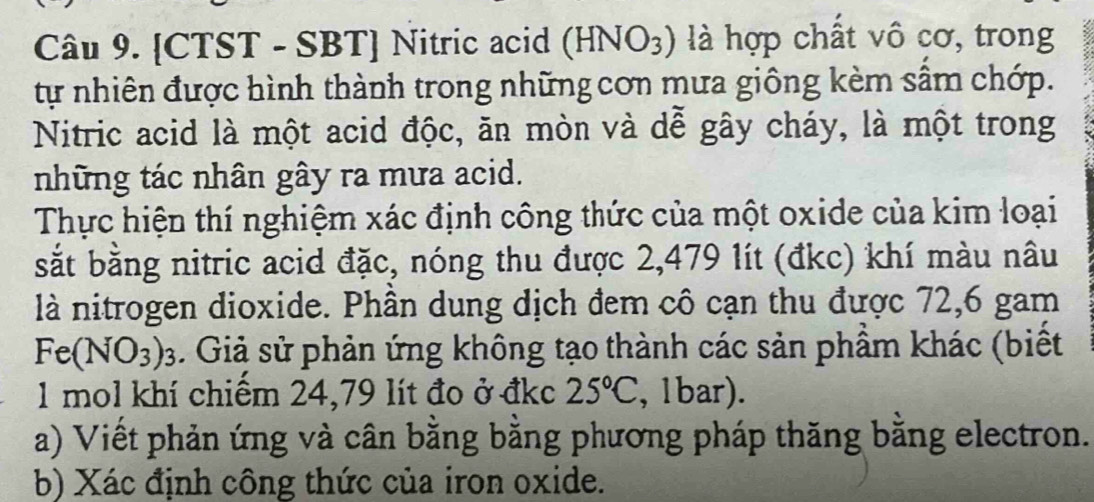 CTST - SBT] Nitric acid (HNO_3) là hợp chất vô cơ, trong 
tự nhiên được hình thành trong những cơn mưa giông kèm sâm chớp. 
Nitric acid là một acid độc, ăn mòn và dễ gây cháy, là một trong 
những tác nhân gây ra mưa acid. 
Thực hiện thí nghiệm xác định công thức của một oxide của kim loại 
sắt bằng nitric acid đặc, nóng thu được 2,479 lít (đkc) khí màu nâu 
là nitrogen dioxide. Phần dung dịch đem cô cạn thu được 72,6 gam
Fe(NO_3)_3. Giả sử phản ứng không tạo thành các sản phẩm khác (biết 
1 mol khí chiếm 24,79 lít đo ở đkc 25°C , 1bar). 
a) Viết phản ứng và cân bằng bằng phương pháp thăng bằng electron. 
b) Xác định công thức của iron oxide.