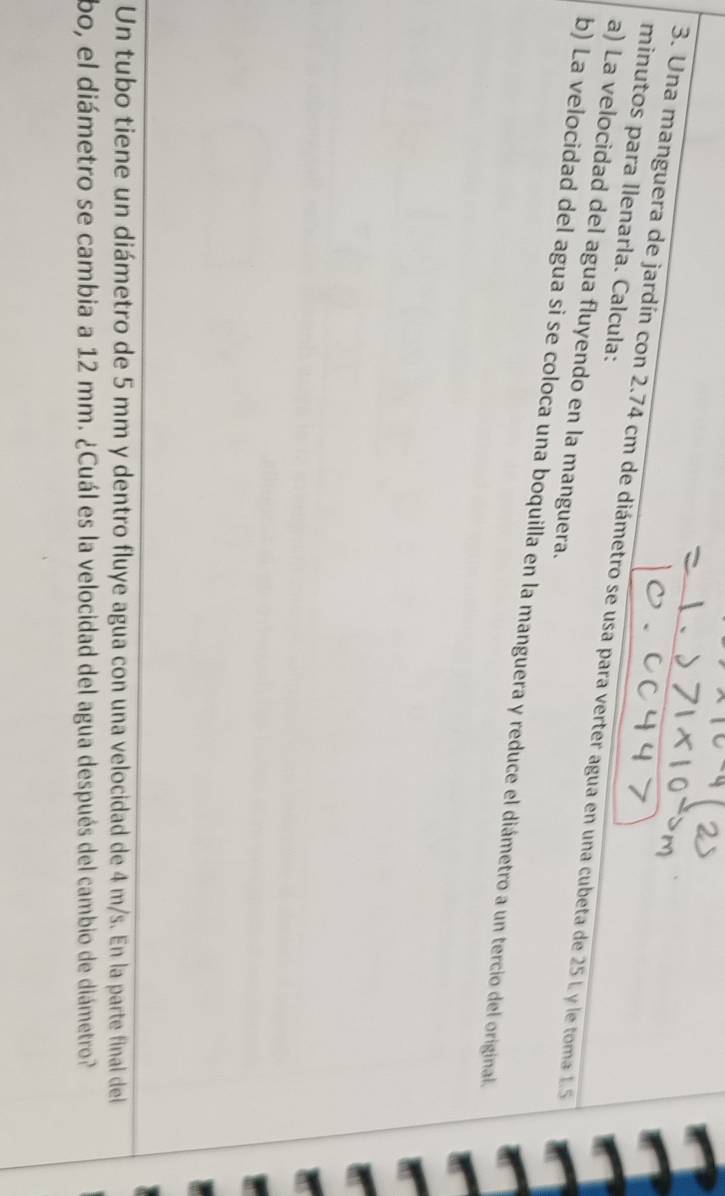 minutos para Ilenarla. Calcula: 
3. Una manguera de jardín con 2.74 cm de diámetro se usa para verter agua en una cubeta de 25 L y le toma 15
a) La velocidad del agua fluyendo en la manguera. 
b) La velocidad del agua si se coloca una boquilla en la manguera y reduce el diámetro a un tercio del original. 
Un tubo tiene un diámetro de 5 mm y dentro fluye agua con una velocidad de 4 m/s. En la parte final del 
bo, el diámetro se cambia a 12 mm. ¿Cuál es la velocidad del agua después del cambio de diámetro?