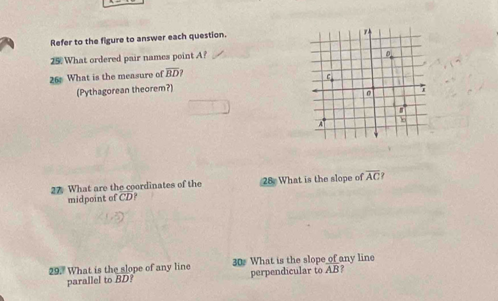 Refer to the figure to answer each question. 
25. What ordered pair names point A? 
26 What is the measure of overline BD
(Pythagorean theorem?) 
27. What are the coordinates of the 28. What is the slope of overline AC ? 
midpoint of overline CD
29. What is the slope of any line 30. What is the slope of any line 
parallel to BD? perpendicular to overline AB