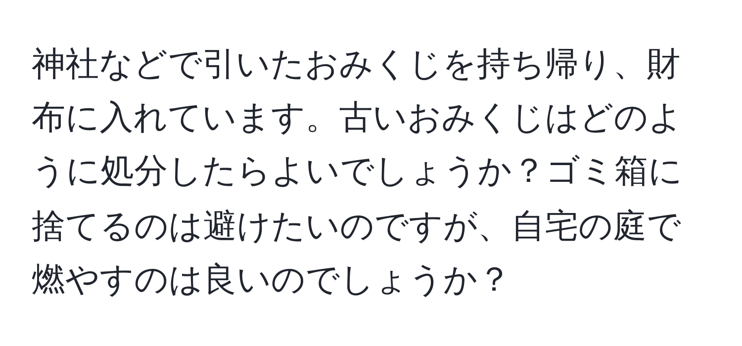 神社などで引いたおみくじを持ち帰り、財布に入れています。古いおみくじはどのように処分したらよいでしょうか？ゴミ箱に捨てるのは避けたいのですが、自宅の庭で燃やすのは良いのでしょうか？