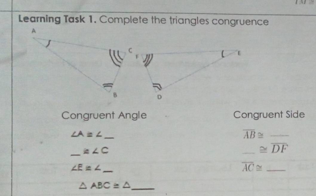 IM≌ 
Learning Task 1. Complete the triangles congruence 
Congruent Angle Congruent Side 
_ ∠ A≌ ∠
_ overline AB≌ _ 
_ ≌ ∠ C
_ ≌ overline DF _
∠ E≌ ∠ _
overline AC≌ _
△ ABC≌ △ _