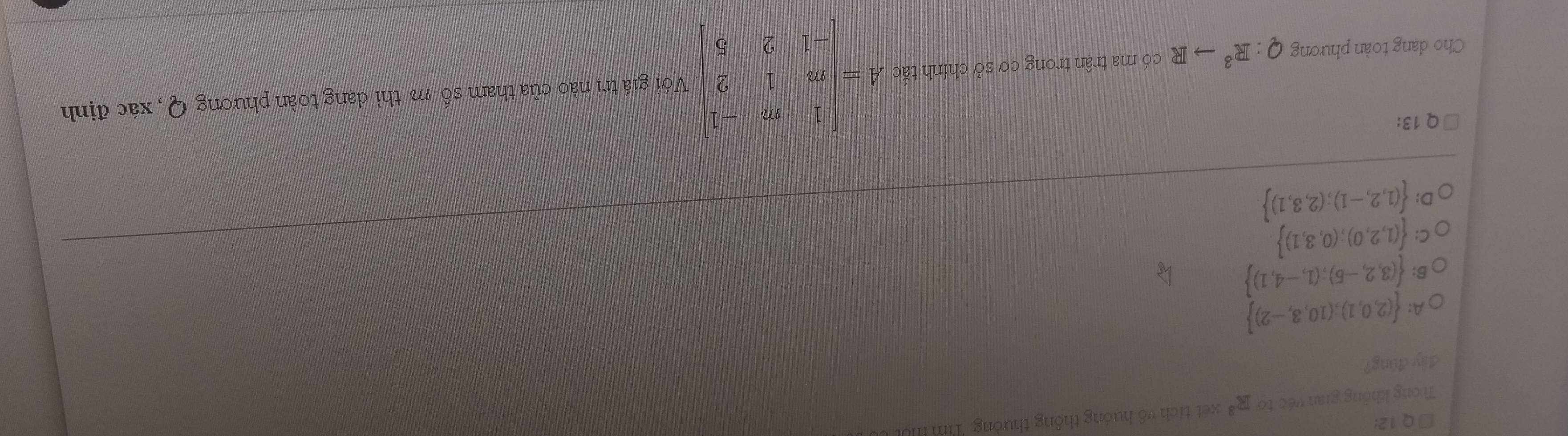 □Q12:
Trong không gian véc to R^3 xet tích vô huớng thông thường Tim ll
đây đũng?
A:  (2,0,1),(10,3,-2)
B:  (3,2,-5);(1,-4,1)
C  (1,2,0);(0,3,1)
D:  (1,2,-1);(2,3,1)
Q 13:
Cho dang toàn phương Q:R^3to R có ma trận trong cơ sở chính tắc A=beginvmatrix 1&m&-1 m&1&2 -1&2&5endvmatrix Với giá trị nào của tham số m thì dạng toàn phương Q, xác định