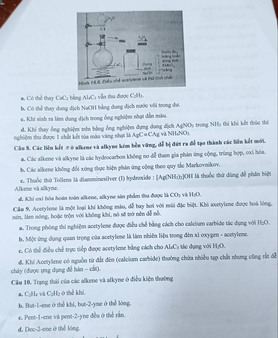 a. Có thể thay CaC_2 bằng Al_4C_3 vẫn thu được C_2H_2.
b. Có thể thay dung dịch NaOH bằng dung dịch nước vôi trong dư.
c. Khí sinh ra làm dung dịch trong ống nghiệm nhạt dần màu.
d. Khi thay ống nghiệm trên bằng ống nghiệm dựng dung dịch AgNO_3 trong NH3 thì khi kết thúc thí
nghiệm thu được 1 chất kết tủa màu vàng nhạt là AgCequiv CAg và NH_4NO_3.
Câu 8. Các liên kết π ở alkene và alkyne kém bền vững, dễ bị đứt ra để tạo thành các liên kết mới.
a. Các alkene và alkyne là các hydrocarbon không no dễ tham gia phản ứng cộng, trùng hợp, oxi hóa.
b. Các alkene không đối xứng thực hiện phản ứng cộng theo quy tắc Markovnikov.
c. Thuốc thử Tollens là diamminesilver (I) hydroxide : [Ag(NH_3)_2] JOH là thuốc thử dùng để phân biệt
Alkene và alkyne.
d. Khi oxi hóa hoàn toàn alkene, alkyne sản phẩm thu được là CO_2 và H_2O.
Câu 9. Acetylene là một loại khí không màu, dễ bay hơi với mùi đặc biệt. Khi axetylene được hoá lỏng,
nén, làm nóng, hoặc trộn với không khí, nó sẽ trở nên dễ nổ.
a. Trong phòng thí nghiệm acetylene được điều chế bằng cách cho calcium carbide tác dụng với 1 H_2O.
b. Một ứng dụng quan trọng của acetylene là làm nhiên liệu trong đèn xì oxygen - acetylene.
c. Có thể điều chế trực tiếp được acetylene bằng cách cho Al_4C_3 tác dụng với H_2O.
d. Khí Acetylene có nguồn từ đất đèn (calcium carbide) thường chứa nhiều tạp chất nhưng cũng rất dễ
cháy (được ựng dụng để hàn - cắt).
Câu 10. Trạng thái của các alkene và alkyne ở điều kiện thường
a. C_2H_4 và C_2H_2 ở thể khí.
b. But-1-ene ở thể khí, but-2-yne ở thể lỏng.
c. Pent-1-ene và pent-2-yne đều ở thể rắn.
d. Dec-2-ene ở thể lỏng.