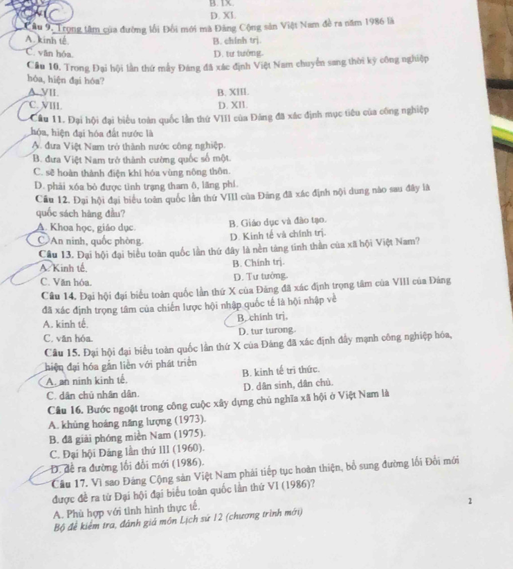 B. IX.
D. XL
Câu 9. Trọng tâm của đường lối Đổi mới mã Đảng Cộng sản Việt Nam đề ra năm 1986 là
A. kinh tế B. chính trj.
C. văn hóa. D. tư tưởng.
Cầu 10. Trong Đại hội lần thứ mẫy Đảng đã xác định Việt Nam chuyển sang thời kỳ công nghiệp
hóa, hiện đại hóa?
A. VII. B. XIII.
C. VIII. D. XII.
Cầu 11. Đại hội đại biểu toàn quốc lần thứ VIII của Đảng đã xác định mục tiêu của công nghiệp
hóa, hiện đại hóa đất nước là
A. đưa Việt Nam trở thành nước công nghiệp.
B. đưa Việt Nam trở thành cường quốc số một.
C. sẽ hoàn thành điện khi hóa vùng nông thôn.
D. phải xóa bỏ được tình trạng tham ô, lãng phí.
Cầu 12. Đại hội đại biểu toàn quốc lần thử VIII của Đảng đã xác định nội dung nào sau đây là
quốc sách hàng đầu?
A. Khoa học, giáo dục.
B. Giáo dục và đào tạo.
C An ninh, quốc phòng.
D. Kinh tế và chính trị.
Câu 13. Đại hội đại biểu toàn quốc lần thứ đây là nền tàng tính thần của xã hội Việt Nam?
A Kinh tế, B. Chính trj.
C. Văn hóa. D. Tư tưởng.
Câu 14. Đại hội đại biểu toàn quốc lần thứ X của Đảng đã xác định trọng tâm của VIII của Đáng
đã xác định trọng tâm của chiến lược hội nhập quốc tế là hội nhập về
A. kinh tế. B. chính trị,
C. văn hóa. D. tur turong.
Câu 15. Đại hội đại biểu toàn quốc lần thứ X của Đảng đã xác định đẩy mạnh công nghiệp hóa,
hiện đại hóa gắn liền với phát triển
A. an ninh kinh tế, B. kinh tế trị thức.
C. dân chủ nhân dân. D. dân sinh, dân chủ.
Câu 16. Bước ngoặt trong công cuộc xây dựng chủ nghĩa xã hội ở Việt Nam là
A. khủng hoáng năng lượng (1973).
B. đã giải phóng miền Nam (1975).
C. Đại hội Đảng lần thứ III (1960).
D. đề ra đường lối đổi mới (1986).
Cầu 17. Vì sao Đảng Cộng sản Việt Nam phải tiếp tục hoàn thiện, bổ sung đường lối Đối mới
được đề ra từ Đại hội đại biểu toàn quốc lần thứ VI (1986)?
A. Phù hợp với tình hình thực tế,
Bộ để kiểm tra, đánh giá môn Lịch sứ 12 (chương trình mới) 2