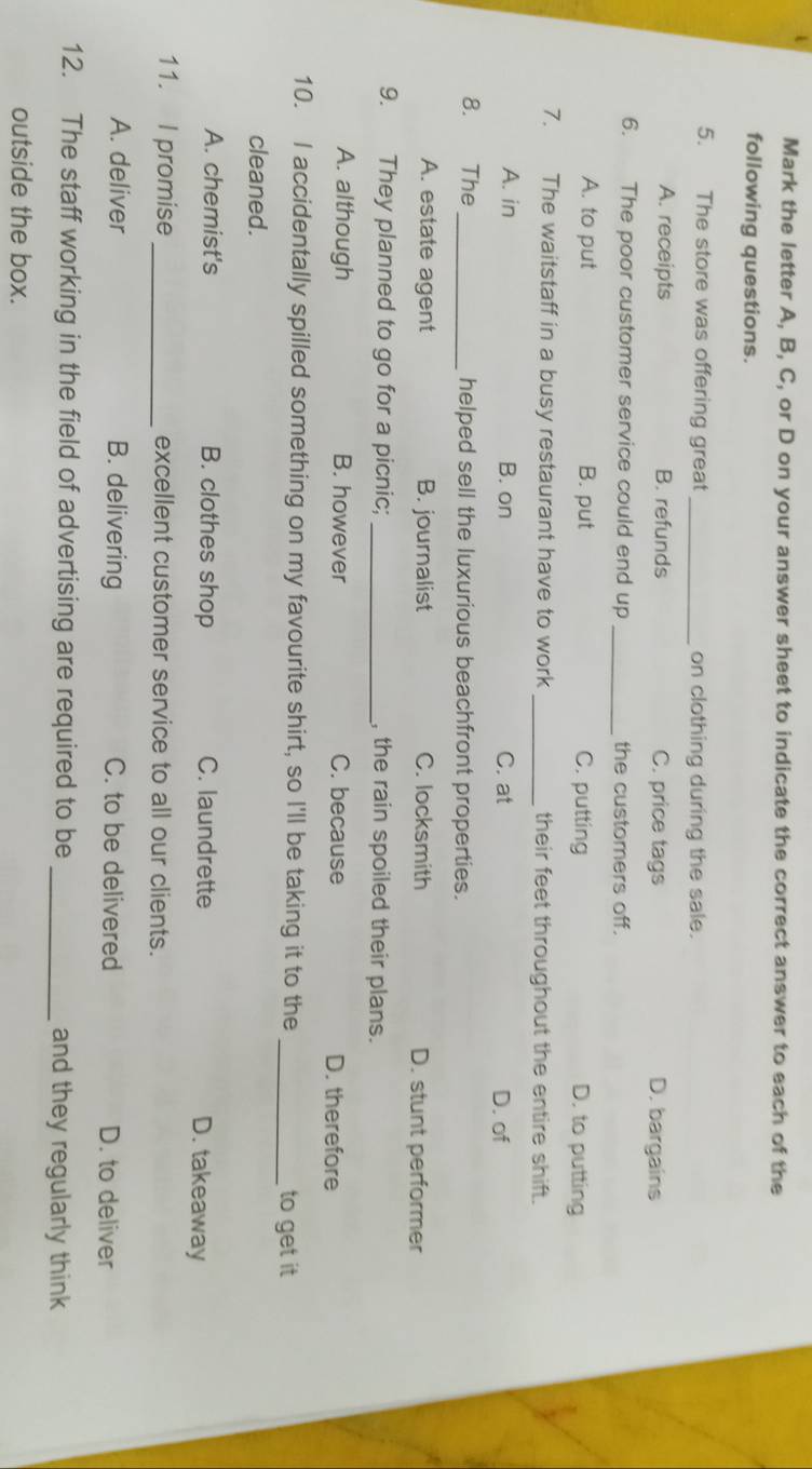 Mark the letter A, B, C, or D on your answer sheet to indicate the correct answer to each of the
following questions.
5. The store was offering great_ on clothing during the sale.
A. receipts B. refunds C. price tags D. bargains
6. The poor customer service could end up _the customers off.
A. to put B. put C. putting D. to putting
7. The waitstaff in a busy restaurant have to work _their feet throughout the entire shift.
A. in B. on C. at D. of
8. The_ helped sell the luxurious beachfront properties.
A. estate agent B. journalist C. locksmith D. stunt performer
9. They planned to go for a picnic; _, the rain spoiled their plans.
A. although B. however C. because D. therefore
10. I accidentally spilled something on my favourite shirt, so I'll be taking it to the _to get it
cleaned.
A. chemist's B. clothes shop C. laundrette D. takeaway
11. I promise _excellent customer service to all our clients.
A. deliver B. delivering C. to be delivered D. to deliver
12. The staff working in the field of advertising are required to be _and they regularly think
outside the box.