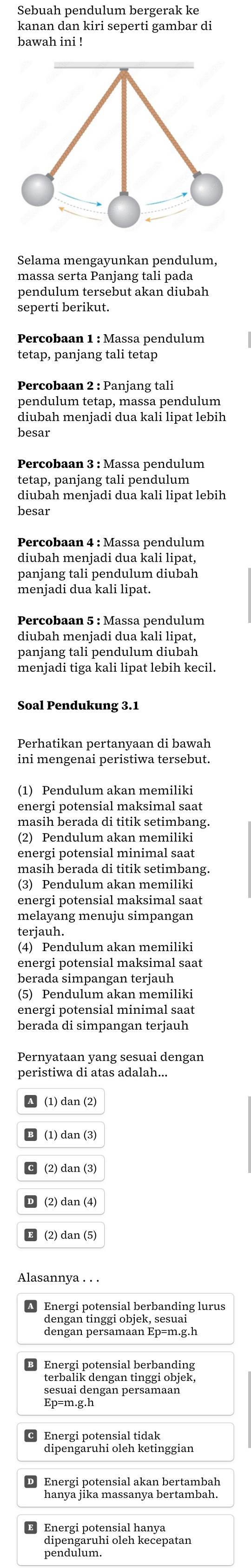 Sebuah pendulum bergerak ke
kanan dan kiri seperti gambar di
bawah ini !
Selama mengayunkan pendulum,
massa serta Panjang tali pada
pendulum tersebut akan diubah
seperti berikut.
Percobaan 2 : Panjang tali
pendulum tetap, massa pendulum
diubah menjadi dua kali lipat lebih
besar
Percobaan 3 : Massa pendulum
tetap, panjang tali pendulum
diubah meniadi dua kali lipat lebih
besar
Percobaan 4 : Massa pendulum
panjang tali pendulum diubah
menjadi dua kali lipat.
Percobaan 5 : Massa pendulum
diubah meniadi dua kali lipat.
panjang tali pendulum diubah
menjadi tiga kali lipat lebih kecil.
Perhatikan pertanvaan di bawah
ini mengenai peristiwa tersebut.
(1) Pendulum akan memiliki
energi potensial maksimal saat
masih berada di titik setimbang.
(2) Pendulum akan memiliki
energi potensial minimal saat
(3) Pendulum akan memiliki
energi potensial maksimal saat
melayang menuju simpangan
terjauh.
(4) Pendulum akan memiliki
energi potensial maksimal saat
berada simpangan terjauh
(5) Pendulum akan memiliki
energi potensial minimal saat
berada di simpangan terjauh
Pernyataan yang sesuai dengan
A (1) dan (2)
B (1) dan (3)
C (2) dan (3)
D (2)dan (4)
E (2)dan (5)
Alasannya . . .
A Energi potensial berbanding lurus
dengan tinggi objek, sesuai
dengan persamaan Ep=m.g.h
Energi potensial berbanding
terbalik dengan tinggi objek,
sesuai dengan persamaan
Ep=m.g.h
Energi potensial tidak
Energi potensial akan bertambah
hanya jika massanya bertambah.
Energi potensial hanya
dipengaruhi oleh kecepatan
pendulum