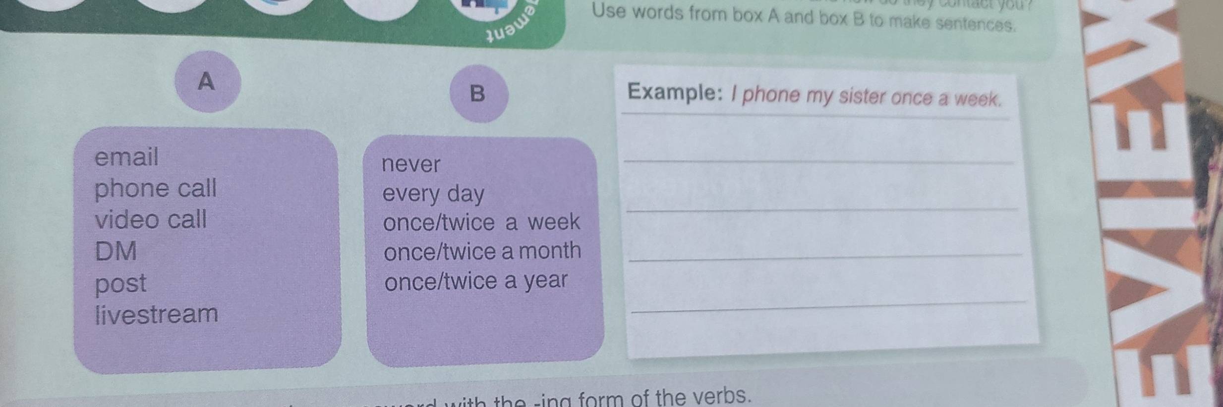 Use words from box A and box B to make sentences. 
A 
B Example: I phone my sister once a week. 
email never_ 
phone call every day
video call once/twice a week 
_ 
DM once/twice a month_ 
post once/twice a year
livestream 
_ 
th h rin g form of the verbs.