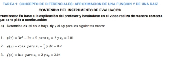 Tarea 1: Concepto de DiferencialeS: Aproximacion de una Función y de una Raiz 
CONTENIDO DEL INSTRUMENTO DE EVALUACIÓN 
trucciones: En base a la explicación del profesor y basándose en el video realiza de manera correcta 
que se te pide a continuación: 
a) Determina dx (si no lo hay), dy y el Δy para los siguientes casos: 
1. p(x)=3x^2-2x+5 para x_1=2 y x_2=2.01
2. g(x)=cos x para x_1= π /3  y dx=0.2
3. f(x)=ln x para x_1=2 y x_2=2.04