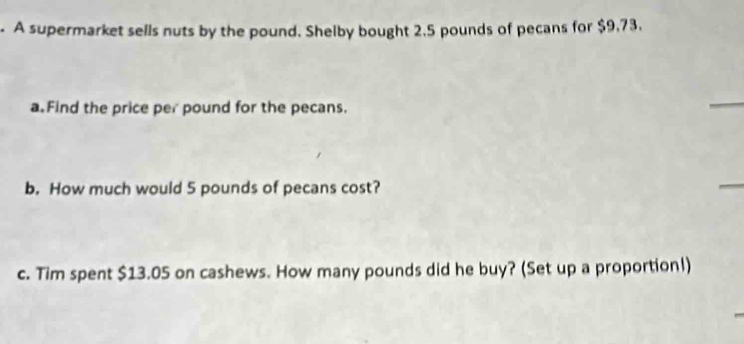 A supermarket sells nuts by the pound. Shelby bought 2.5 pounds of pecans for $9.73. 
a Find the price per pound for the pecans. 
_ 
b. How much would 5 pounds of pecans cost? 
_ 
c. Tim spent $13.05 on cashews. How many pounds did he buy? (Set up a proportion!)