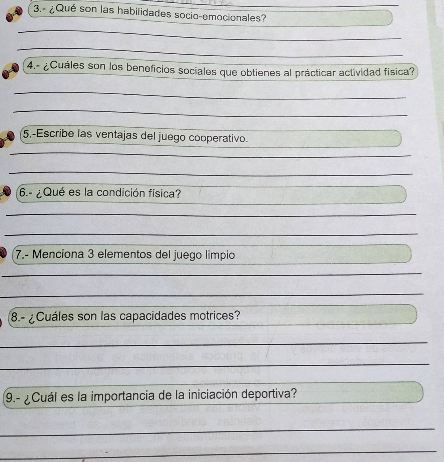 3.- ¿Qué son las habilidades socio-emocionales? 
_ 
_ 
4.- ¿ Cuáles son los beneficios sociales que obtienes al prácticar actividad física? 
_ 
_ 
5.-Escribe las ventajas del juego cooperativo. 
6.- ¿Qué es la condición física? 
7.- Menciona 3 elementos del juego limpio 
_ 
8.- ¿Cuáles son las capacidades motrices? 
_ 
_ 
_ 
9.- ¿Cuál es la importancia de la iniciación deportiva? 
_ 
_