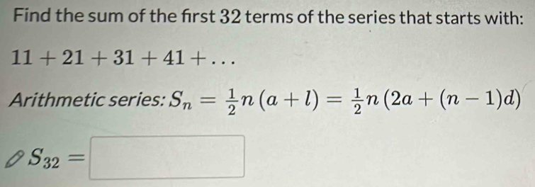 Find the sum of the frst 32 terms of the series that starts with:
11+21+31+41+... 
Arithmetic series: S_n= 1/2 n(a+l)= 1/2 n(2a+(n-1)d)
S_32=□