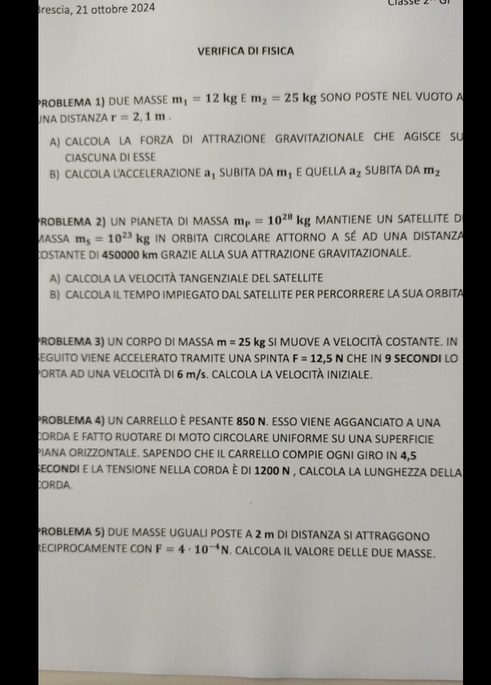 Brescia, 21 ottobre 2024 
VERIFICA DI FISICA 
problemα 1) due maße m_1=12kgEm_2=25kg SONO POSTE NEL VUOTO A 
JNA DISTANZA r=2,1m. 
A) CALCOLA LA FORZA DI ATTRAZIONE GRAVITAZIONALE CHE AGISCE SU 
CIASCUNA DI ESSE 
B) CALCOLA LACCELERAZIONE a_1 SUBITA DA m_1 E qUELl Aa_2 SUBITA DAm_2
ROBLEMa 2) un PIAnETa dI MaSsa m_p=10^(28)kg MANTIENE UN SATELLITE D 
MASSA m_5=10^(23)kg IN ORBITA CIRCOLARE ATTORNO A SÉ AD UNA DISTANZA 
COSTANTE DI 450000 km GRAZIE ALLA SUA ATTRAZIONE GRAVITAZIONALE. 
A) CALCOLA LA VELOCITÀ TANGENZIALE DEL SATELLITE 
B) CALCOLA IL TEMPO IMPIEGATO DAL SATELLITE PER PERCORRERE LA SUA ORBITA 
PROBLEMA 3) UN CORPO DI MASSA m=25kg SI MUOVE A VELOCITÀ COSTANTE. IN 
SEGUITO VIENE ACCELERATO TRAMITE UNA SPINTA F=12,5N CHE IN 9 SECONDI LO 
PORTA AD UNA VELOCITÀ DI 6 m/s. CALCOLA LA VELOCITÀ INIZIALE. 
PROBLEMA 4) uN CARRELLO È PESANTE 850 N. ESSO VIENE AGGANCIATO A UNA 
CORDA E FATTO RUOTARE DI MOTO CIRCOLARE UNIFORME SU UNA SUPERFICIE 
PIANA ORIZZONTALE. SAPENDO CHE IL CARRELLO COMPIE OGNI GIRO IN 4,5
secondi e la tensione nella corda è di 1200 n , calcola la lunghezza della 
CORDA. 
PROBLEMA 5) DUE MASSE UGUALI POSTE A 2 m DI DISTANZA SI ATTRAGGONO 
RECIPROCAMENTE CON F=4· 10^(-4)N. CALCOLA IL VALORE DELLE DUE MASSE.