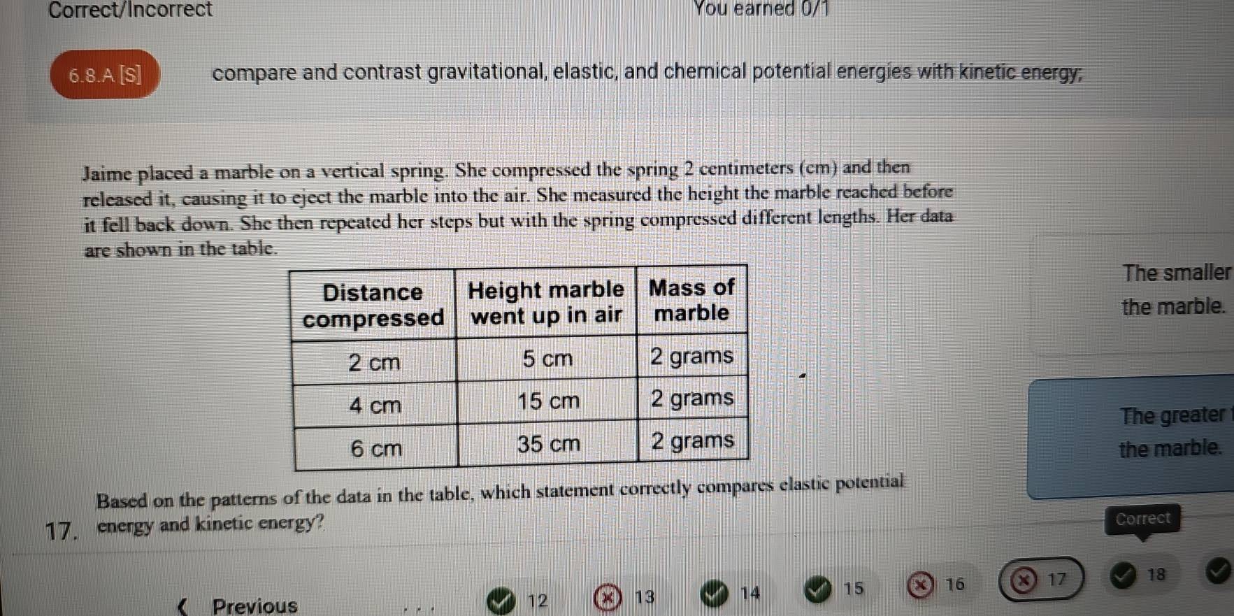 Correct/Incorrect You earned 0/1 
6.8.A [S] compare and contrast gravitational, elastic, and chemical potential energies with kinetic energy; 
Jaime placed a marble on a vertical spring. She compressed the spring 2 centimeters (cm) and then 
released it, causing it to eject the marble into the air. She measured the height the marble reached before 
it fell back down. She then repeated her steps but with the spring compressed different lengths. Her data 
are shown in the table. 
The smaller 
the marble. 
The greater 
the marble. 
Based on the patterns of the data in the table, which statement correctly compares elastic potential 
17. energy and kinetic energy? 
Correct 
( Previous 12
13
14
15 X 16 X 17 18