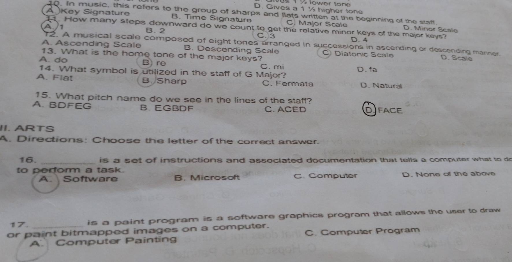 T ½ lower ton
D. Gives a 1½ higher tone
10. In music, this refers to the group of sharps and flats written at the beginning of the staff.
A.Key Signature B. Time Signature C. Major Scale D. Minor Scale
. How many steps downward do we count to get the relative minor keys of the major keys?
A./ 1 B. 2 D. 4
C. 3
12. A musical scale composed of eight tones arranged in successions in ascending or descending manner.
A. Ascending Scale B. Descending Scale C. Diatonic Scale D. Scale
13. What is the home tone of the major keys?
A. do B. re
C. mi D. fa
14. What symbol is utilized in the staff of G Major?
A. Flat B. Sharp C. Fermata D. Natural
15. What pitch name do we see in the lines of the staff?
A. BDFEG B. EGBDF C. ACED DFACE
II. ARTS
A. Directions: Choose the letter of the correct answer.
16. _is a set of instructions and associated documentation that tells a computer what to do
to perform a task.
A. Software B. Microsoft C. Computer D. None of the above
17. is a paint program is a software graphics program that allows the user to draw
or paint bitmapped images on a computer.
C. Computer Program
A. Computer Painting