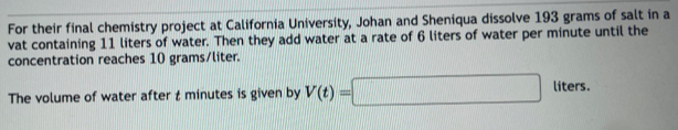 For their final chemistry project at California University, Johan and Sheniqua dissolve 193 grams of salt in a 
vat containing 11 liters of water. Then they add water at a rate of 6 liters of water per minute until the 
concentration reaches 10 grams/liter. 
The volume of water after t minutes is given by V(t)=□ liters.