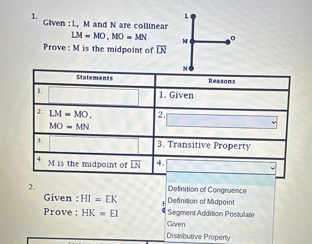 Given : L, M and N are collinear
LM=MO, MO=MN
M
Prove: M is the midpoint of overline LN
N
Statements Reasons 
1. 
□ 1. Given 
2. LM=MO, 
2. □
MO=MN
3. □ 3. Transitive Property 
4. M is the midpoint of overline LN 4. overline 
2. 
Definition of Congruence 
Given : HI=EK Definition of Midpoint
H
Prove : HK=EI Segment Addition Postulate 
Given 
Distributive Property