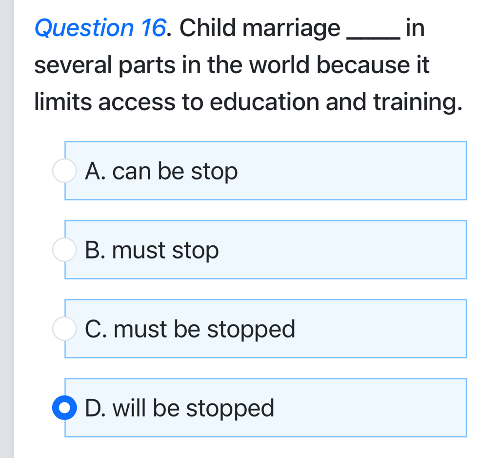 Child marriage _in
several parts in the world because it
limits access to education and training.
A. can be stop
B. must stop
C. must be stopped
D. will be stopped