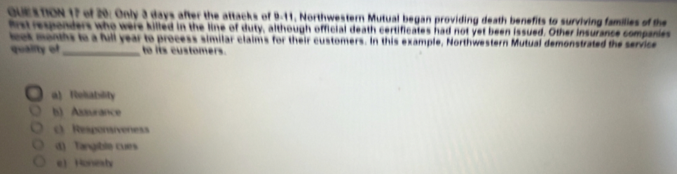 of 20: Only 3 days after the attacks of 9-11, Northwestern Mutual began providing death benefits to surviving families of the
frst responders who were killed in the line of duty, although official death certificates had not yet been issued. Other insurance comparies
iock months to a full year to process similar claims for their customers. In this example, Northwestern Mutual demonstrated the service
quality of_ to its customers.
a Reliability
b) Aaurance
c) Responsíveness
d) Tangible cues
eHonesty