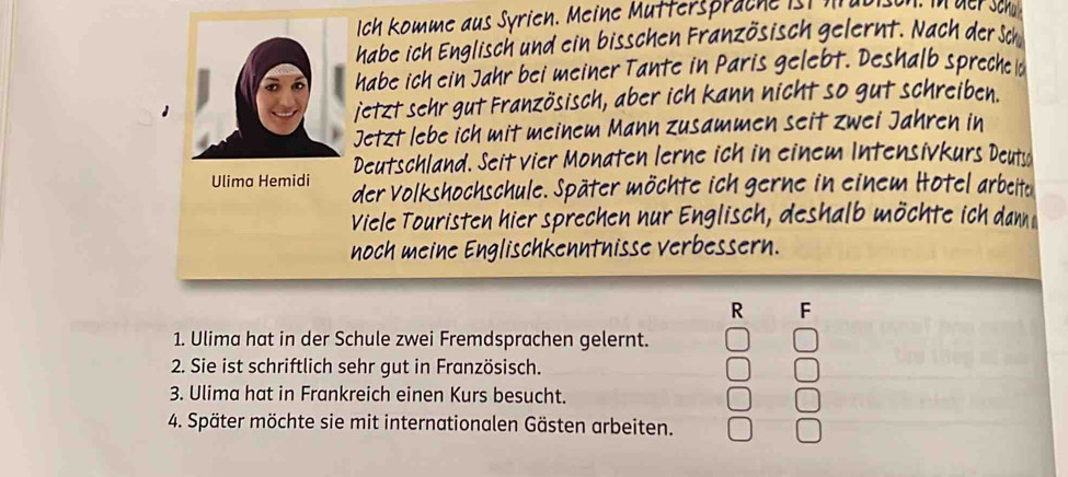 Ich komme aus Syrien. Meine Mutterspräche ist lt ul 
habe ich Englisch und ein bisschen Französisch gelernt. Nach der Sch 
habe ich ein Jahr bei meiner Tante in Paris gelebt. Deshalb spreche d 
jetzt sehr gut Französisch, aber ich kann nicht so gut schreiben. 
Jetzt lebe ich mit meinem Mann zusammen seit zwei Jahren in 
Deutschland. Seit vier Monaten lerne ich in einem Intensivkurs Deuts 
Ulima Hemidi der Volkshochschule. Später möchte ich gerne in einem Hotel arbeite 
Viele Touristen hier sprechen nur Englisch, deshalb möchte ich dan 
noch meine Englischkenntnisse verbessern. 
R F 
1. Ulima hat in der Schule zwei Fremdsprachen gelernt. 
2. Sie ist schriftlich sehr gut in Französisch. 
3. Ulima hat in Frankreich einen Kurs besucht. 
4. Später möchte sie mit internationalen Gästen arbeiten.