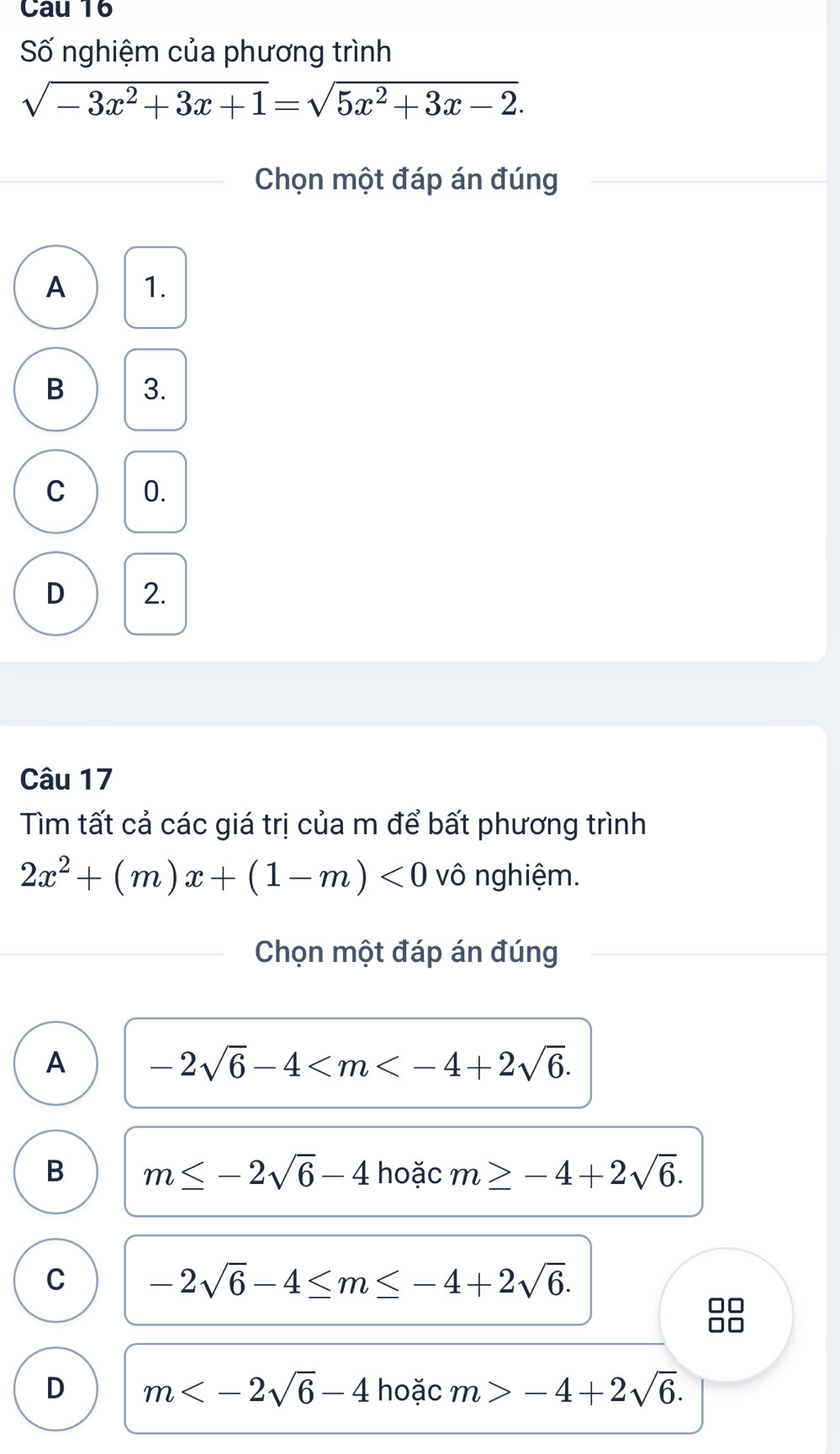 Cau 16
Số nghiệm của phương trình
sqrt(-3x^2+3x+1)=sqrt(5x^2+3x-2). 
Chọn một đáp án đúng
A 1.
B 3.
C 0.
D 2.
Câu 17
Tìm tất cả các giá trị của m để bất phương trình
2x^2+(m)x+(1-m)<0</tex> vô nghiệm.
Chọn một đáp án đúng
A -2sqrt(6)-4 .
B m≤ -2sqrt(6)-4 hoặc m≥ -4+2sqrt(6).
C -2sqrt(6)-4≤ m≤ -4+2sqrt(6).
D m hoặc m>-4+2sqrt(6).