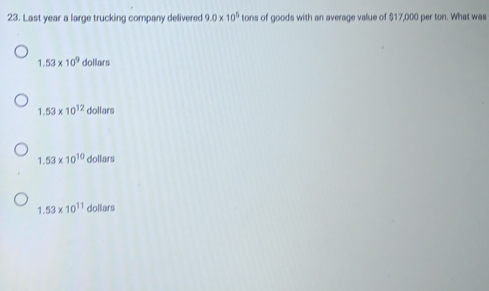 Last year a large trucking company delivered 9.0* 10^5 tons of goods with an average value of $17,000 per ton. What was
1.53* 10^9 dollars
1.53* 10^(12) dollars
1.53* 10^(10) dollars
1.53* 10^(11) dollars