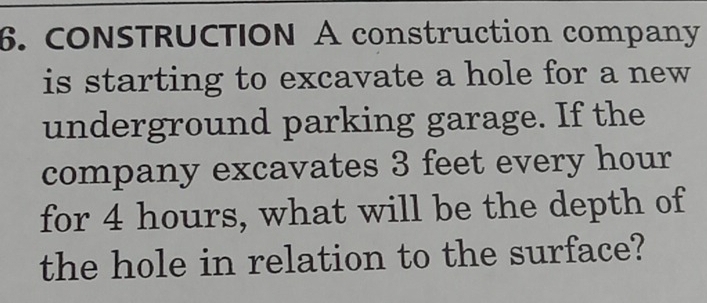 CONSTRUCTION A construction company 
is starting to excavate a hole for a new 
underground parking garage. If the 
company excavates 3 feet every hour
for 4 hours, what will be the depth of 
the hole in relation to the surface?