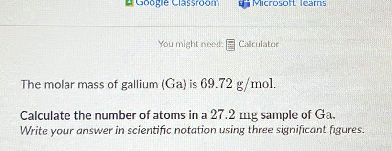 Googie Classroom Microsoft leams 
You might need: Calculator 
The molar mass of gallium (Ga) is 69.72 g/mo1. 
Calculate the number of atoms in a 27.2 mg sample of Ga. 
Write your answer in scientific notation using three significant figures.