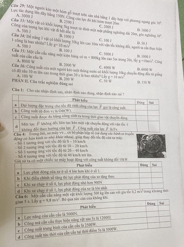 Một người kéo một hòm gỗ trượt trên sản nhà bằng 1 dây hợp với phương ngang góc 30°.
Lực tác dụng lên dây bằng 150N. Công của lực đó khi hòm trượt 20m
A. 3000 J B. 2590 J
Câu 33: Một vật có khối lượng 5kg trượt từ đỉnh một mặt phẳng nghiêng dài 20m, gốc nghiêng 30°.
C. 2000 J D. 1000 J
Công của trọng lực khi vật đi hết đốc là
A. 500 J B. 1000 J C. 100 J
Câu 34: Đề nâng 1 vật có khối lượng 50kg lên cao 10m với vận tốc không đổi, người ta cần thực hiện D. 50 J
1 công là bao nhiêu? Lấy g=10m/s^2
A. 500 J B. 100 J
C. 5000 J
Câu 35: Một cần cầu nâng một kiện hàng có m=800kg; lên cao 5m trong 20s, lấy D. 1000 J . Công
suất của cần cầu là A. 8000 W B. 2000 W
g=10m/s^2
C. 4000 W D. 6000 W
Câu 36: Công suất của một người kéo một thùng nước có khối lượng 10kg chuyển động đều từ giếng
có độ sâu 10 m lên cao trong thời gian 20 s là bao nhiêu? Lấy g=10m/s^2.
A. 100 W B. 200 W C. 50 W D. 150 W
PHÀN II. Câu trắc nghiệm đúng sai
Câu 1: Cho các nhận định sau, nhận định nào đúng
Câu 4: 'Trong ôtô, xe dụng các bánh xe truyền
động có bán kinh to nhỏ khác nhau), giúp thay đổi tốc độ của xe máy.
- Số 1 tương ứng với tốc độ từ 0 - 10 km/h
- Số 2 tương ứng với tốc độ từ 10 - 20 km/h
- Số 3 tương ứng với tốc độ từ 20 - 40 km/h
- Số 4 tương ứng với tốc độ từ 40 km/h trở lên.
iếc xe máy hoạt động với công suất không đổi 10kW.
Câu 6: Một cần cầu nâg m