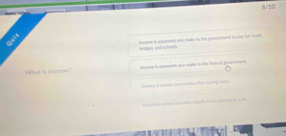 8/10
Quiz
income is payments you make to the government to pay for roads.
bridges, and schools.
What is income? Income is payments you make to the federal government.
Income is indney you receive after paying taxes.
Iscome is money you earn, utually from working at a job.