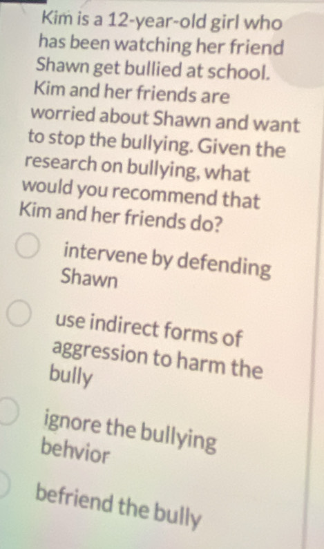 Kim is a 12-year -old girl who
has been watching her friend
Shawn get bullied at school.
Kim and her friends are
worried about Shawn and want
to stop the bullying. Given the
research on bullying, what
would you recommend that
Kim and her friends do?
intervene by defending
Shawn
use indirect forms of
aggression to harm the
bully
ignore the bullying
behvior
befriend the bully