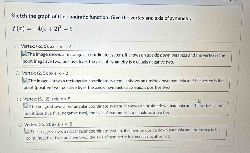 Sketch the graph of the quadratic function. Give the vertex and axis of symmetry.
f(x)=-4(x+2)^2+5
Vertex: (-2,5); axis: x=-2
The image shows a rectangular coordinate system. it shows an upside down parabola and the vertex is the
point (negative two, positive five), the axis of symmetry is x equals negative two.
Vertex: (2,5); axis: x=2
The image shows a rectangular coordinate system. it shows an upside down parabola and the vertex is the
point (positive two, positive five), the axis of symmetry is x equals positive two.
Vertex: (5,-2); axis: x=5
The image shows a rectangular coordinate system. it shows an upside down parabola and the vertex is the
point (positive five, negative two), the axis of symmetry is x equals positive five.
Vertex: (-5,2); axis: x=-5
The image shows a rectangular coordinate system. it shows an upside down parabola and the vertex is the
point (negative five, positive two), the axis of symmetry is x equals negative five.