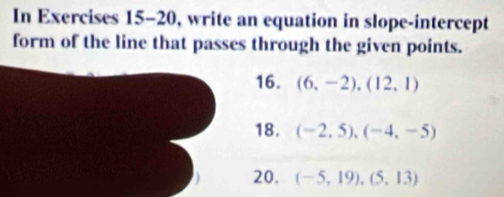 In Exercises 15-20, write an equation in slope-intercept 
form of the line that passes through the given points. 
16. (6,-2),(12,1)
18. (-2,5),(-4,-5)
20. (-5,19), (5,13)