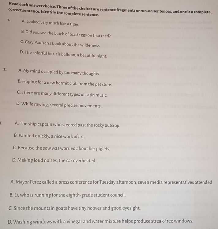 Read each answer choice. Three of the choices are sentence fragments or run-on sentences, and one is a complete,
correct sentence. Identify the complete sentence.
1. A. Looked very much like a tiger.
B. Did you see the batch of toad eggs on that reed?
C. Gary Paulsen's book about the wilderness.
D. The colorful hot-air balloon, a beautiful sight.
2. A. My mind occupied by too many thoughts
B. Hoping for a new hermit crab from the pet store.
C. There are many different types of Latin music.
D. While rowing, several precise movements.
. A. The ship captain who steered past the rocky outcrop.
B. Painted quickly, a nice work of art.
C. Because the sow was worried about her piglets.
D. Making loud noises, the car overheated.
A. Mayor Perez called a press conference for Tuesday afternoon, seven media representatives attended.
B. Li, who is running for the eighth-grade student council.
C. Since the mountain goats have tiny hooves and good eyesight.
D. Washing windows with a vinegar and water mixture helps produce streak-free windows.