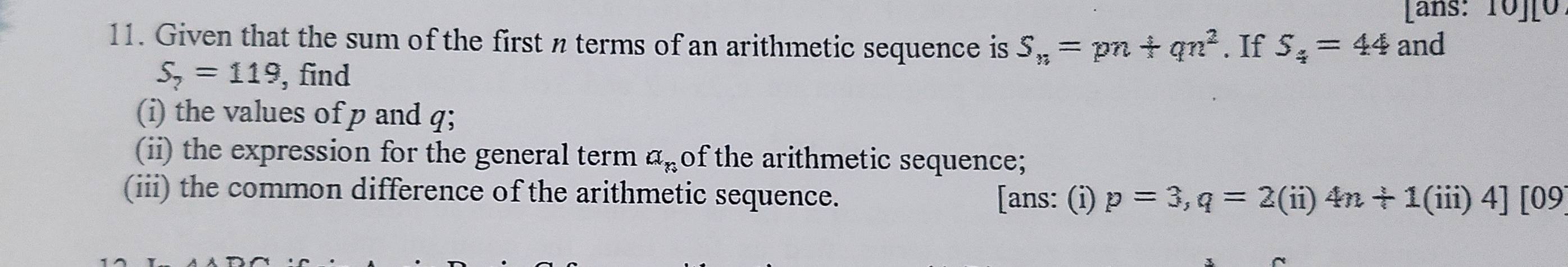 Lans: 10][0 
11. Given that the sum of the first n terms of an arithmetic sequence is S_n=pn+qn^2. If S_4=44 and
S_7=119 , find 
(i) the values of p and q; 
(ii) the expression for the general term a_n of the arithmetic sequence; 
(iii) the common difference of the arithmetic sequence. [ans: (i) p=3, q=2(ii)4n+1(iii)4][09