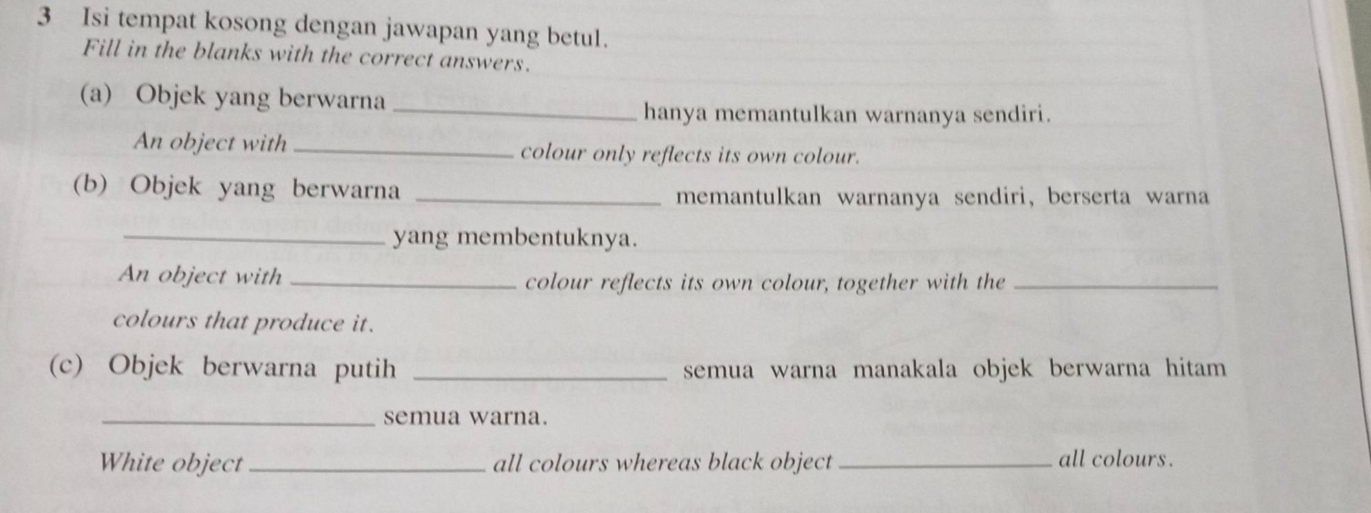 Isi tempat kosong dengan jawapan yang betul. 
Fill in the blanks with the correct answers. 
(a) Objek yang berwarna_ 
hanya memantulkan warnanya sendiri. 
An object with _colour only reflects its own colour. 
(b) Objek yang berwarna_ 
memantulkan warnanya sendiri, berserta warna 
_yang membentuknya. 
An object with_ 
colour reflects its own colour, together with the_ 
colours that produce it. 
(c) Objek berwarna putih _semua warna manakala objek berwarna hitam 
_semua warna. 
White object_ all colours whereas black object _all colours.